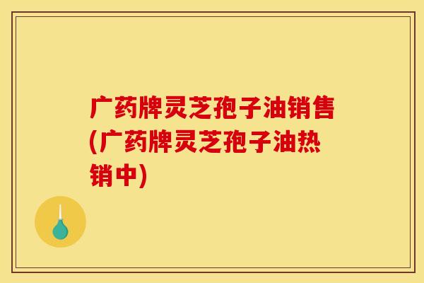 广药牌灵芝孢子油销售(广药牌灵芝孢子油热销中)