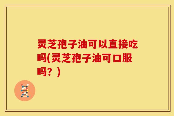 灵芝孢子油可以直接吃吗(灵芝孢子油可口服吗?)