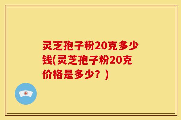 灵芝孢子粉20克多少钱(灵芝孢子粉20克价格是多少？)