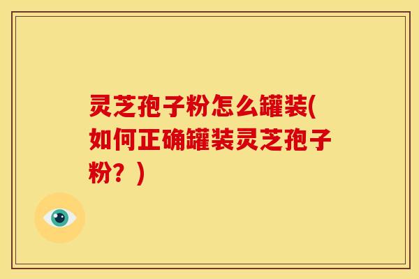 灵芝孢子粉怎么罐装(如何正确罐装灵芝孢子粉？)
