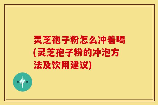 灵芝孢子粉怎么冲着喝(灵芝孢子粉的冲泡方法及饮用建议)