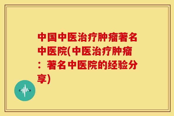 中国中医治疗肿瘤著名中医院(中医治疗肿瘤:著名中医院的经验分享)
