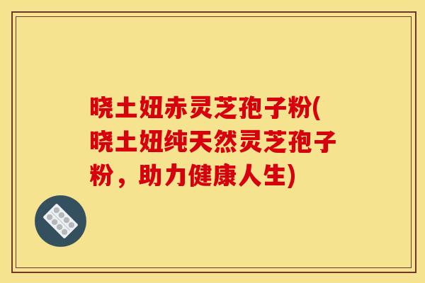 晓土妞赤灵芝孢子粉(晓土妞纯天然灵芝孢子粉,助力健康人生)