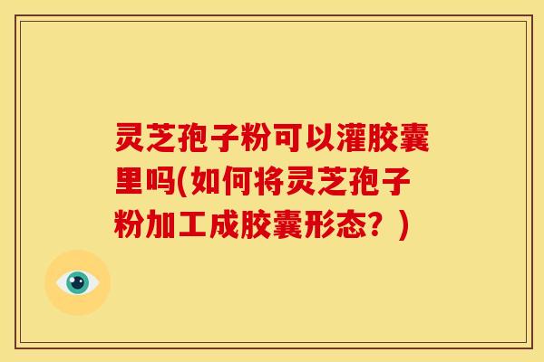 灵芝孢子粉可以灌胶囊里吗(如何将灵芝孢子粉加工成胶囊形态?)