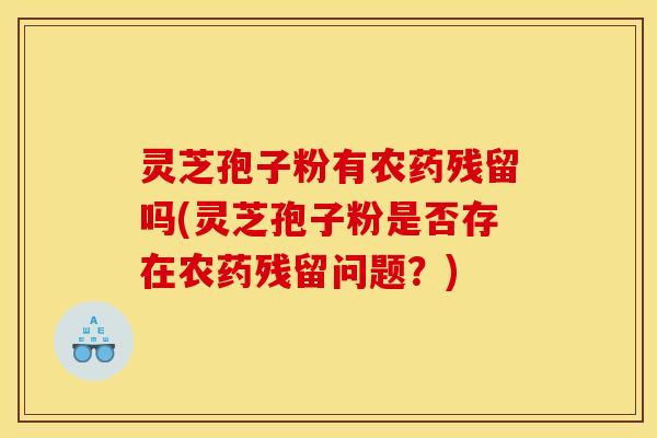 灵芝孢子粉有农药残留吗(灵芝孢子粉是否存在农药残留问题?)
