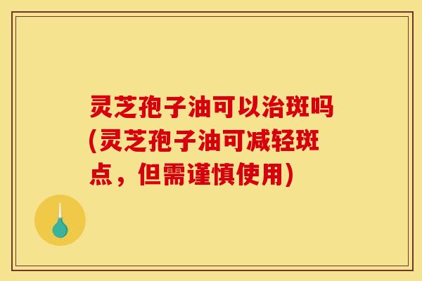 灵芝孢子油可以治斑吗(灵芝孢子油可减轻斑点,但需谨慎使用)