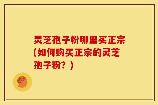 灵芝孢子粉哪里买正宗(如何购买正宗的灵芝孢子粉?)