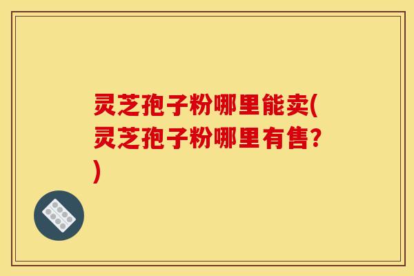 灵芝孢子粉哪里能卖(灵芝孢子粉哪里有售？)
