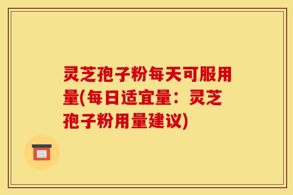 灵芝孢子粉每天可服用量(每日适宜量:灵芝孢子粉用量建议)