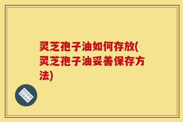 灵芝孢子油如何存放(灵芝孢子油妥善保存方法)