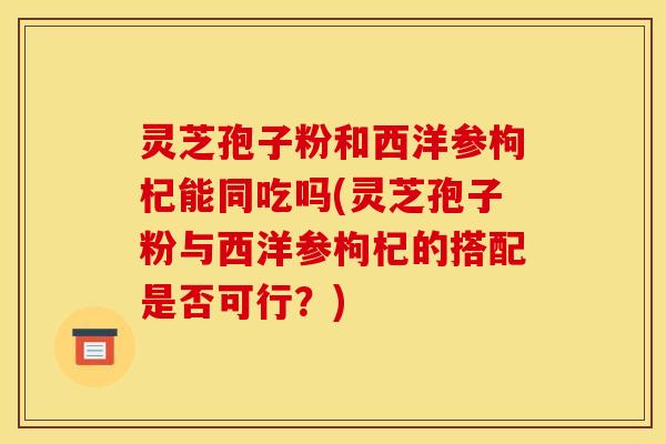灵芝孢子粉和西洋参枸杞能同吃吗(灵芝孢子粉与西洋参枸杞的搭配是否可行?)