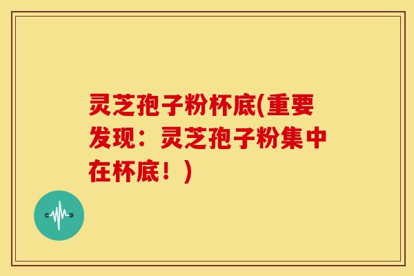 灵芝孢子粉杯底(重要发现：灵芝孢子粉集中在杯底！)