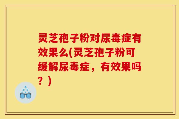 灵芝孢子粉对尿毒症有效果么(灵芝孢子粉可缓解尿毒症，有效果吗？)