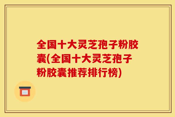全国十大灵芝孢子粉胶囊(全国十大灵芝孢子粉胶囊推荐排行榜)
