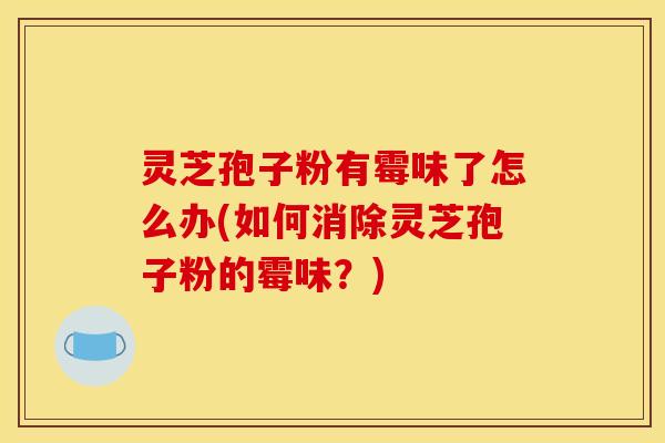 灵芝孢子粉有霉味了怎么办(如何消除灵芝孢子粉的霉味?)