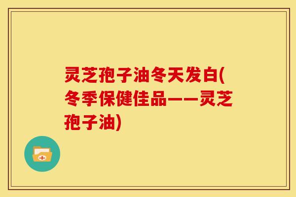 灵芝孢子油冬天发白(冬季保健佳品——灵芝孢子油)