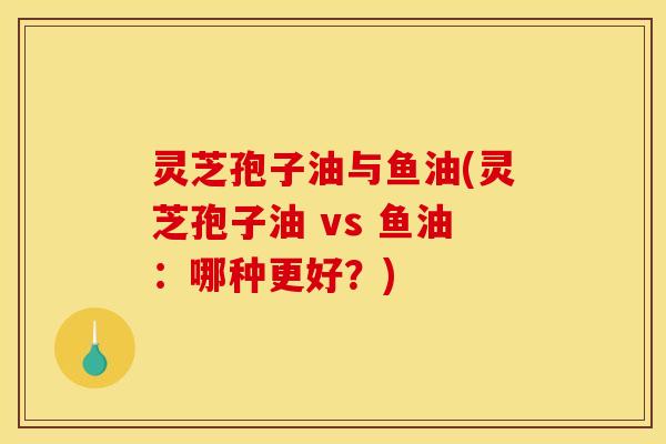 灵芝孢子油与鱼油(灵芝孢子油 vs 鱼油：哪种更好？)