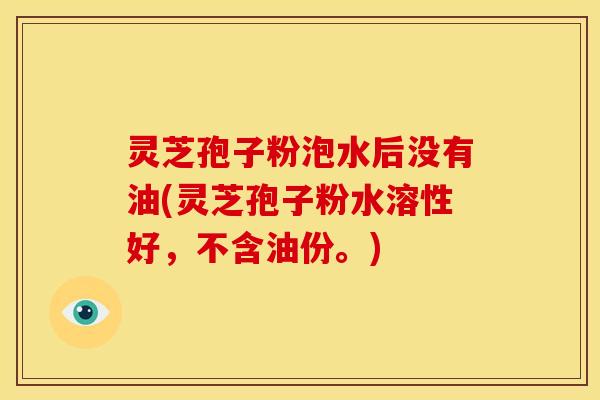 灵芝孢子粉泡水后没有油(灵芝孢子粉水溶性好,不含油份。)