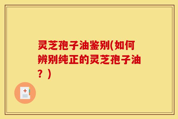 灵芝孢子油鉴别(如何辨别纯正的灵芝孢子油?)