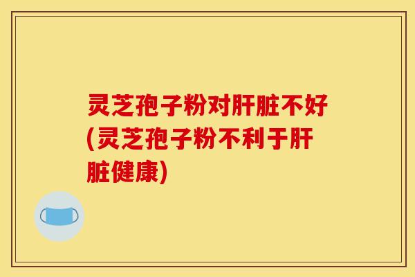 灵芝孢子粉对肝脏不好(灵芝孢子粉不利于肝脏健康)