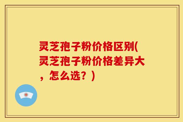 灵芝孢子粉价格区别(灵芝孢子粉价格差异大，怎么选？)
