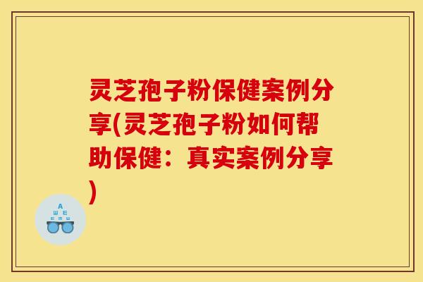 灵芝孢子粉保健案例分享(灵芝孢子粉如何帮助保健：真实案例分享)