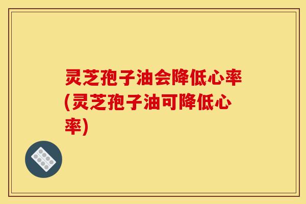 灵芝孢子油会降低心率(灵芝孢子油可降低心率)