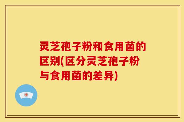 灵芝孢子粉和食用菌的区别(区分灵芝孢子粉与食用菌的差异)