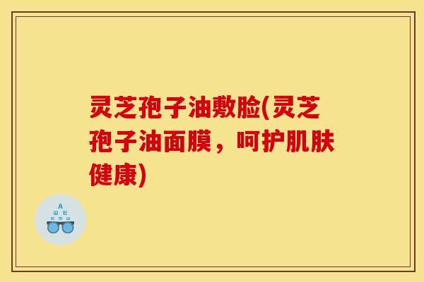 灵芝孢子油敷脸(灵芝孢子油面膜,呵护肌肤健康)