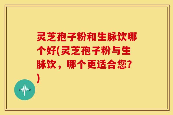 灵芝孢子粉和生脉饮哪个好(灵芝孢子粉与生脉饮,哪个更适合您?)