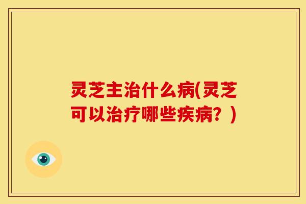 灵芝主治什么病(灵芝可以治疗哪些疾病？)