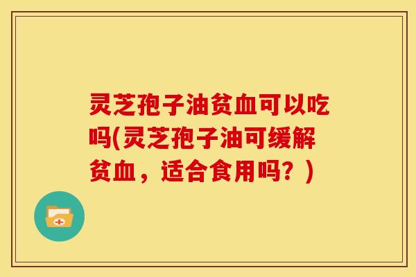 灵芝孢子油贫血可以吃吗(灵芝孢子油可缓解贫血，适合食用吗？)