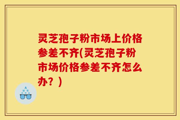 灵芝孢子粉市场上价格参差不齐(灵芝孢子粉市场价格参差不齐怎么办?)