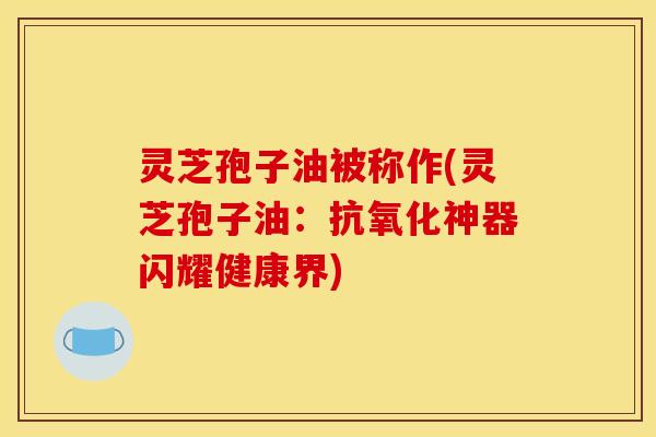灵芝孢子油被称作(灵芝孢子油:抗氧化神器闪耀健康界)
