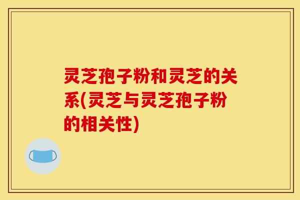 灵芝孢子粉和灵芝的关系(灵芝与灵芝孢子粉的相关性)