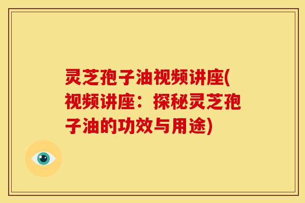 灵芝孢子油视频讲座(视频讲座:探秘灵芝孢子油的功效与用途)