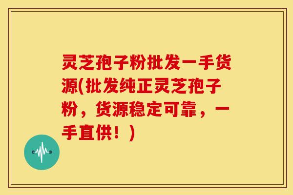 灵芝孢子粉批发一手货源(批发纯正灵芝孢子粉，货源稳定可靠，一手直供！)