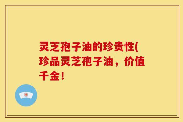 灵芝孢子油的珍贵性(珍品灵芝孢子油,价值千金!