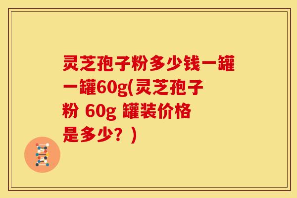 灵芝孢子粉多少钱一罐一罐60g(灵芝孢子粉 60g 罐装价格是多少？)