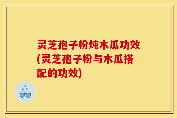 灵芝孢子粉炖木瓜功效(灵芝孢子粉与木瓜搭配的功效)