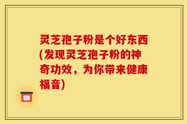 灵芝孢子粉是个好东西(发现灵芝孢子粉的神奇功效，为你带来健康福音)