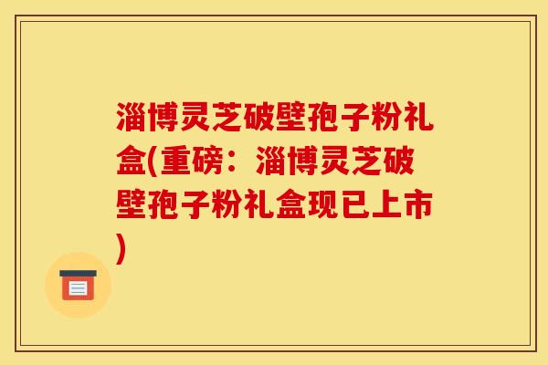 淄博灵芝破壁孢子粉礼盒(重磅:淄博灵芝破壁孢子粉礼盒现已上市)