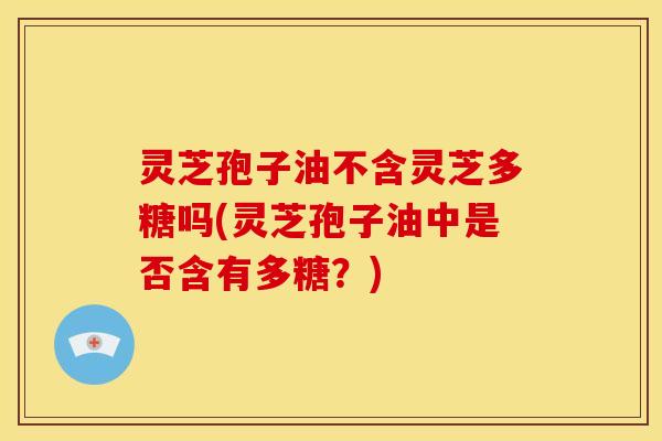 灵芝孢子油不含灵芝多糖吗(灵芝孢子油中是否含有多糖？)