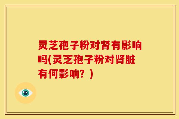 灵芝孢子粉对肾有影响吗(灵芝孢子粉对肾脏有何影响?)