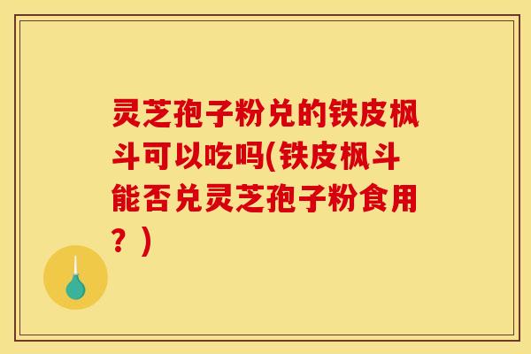 灵芝孢子粉兑的铁皮枫斗可以吃吗(铁皮枫斗能否兑灵芝孢子粉食用？)