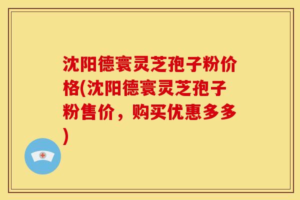 沈阳德寰灵芝孢子粉价格(沈阳德寰灵芝孢子粉售价,购买优惠多多)