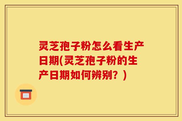 灵芝孢子粉怎么看生产日期(灵芝孢子粉的生产日期如何辨别?)