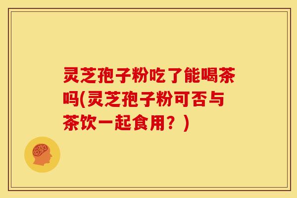 灵芝孢子粉吃了能喝茶吗(灵芝孢子粉可否与茶饮一起食用?)