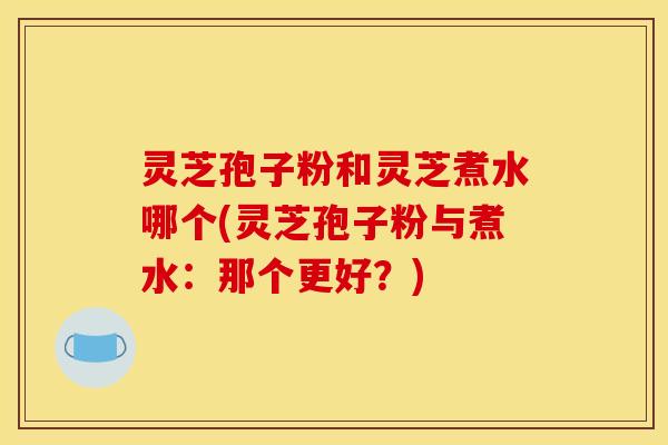 灵芝孢子粉和灵芝煮水哪个(灵芝孢子粉与煮水:那个更好?)