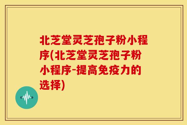 北芝堂灵芝孢子粉小程序(北芝堂灵芝孢子粉小程序-提高免疫力的选择)